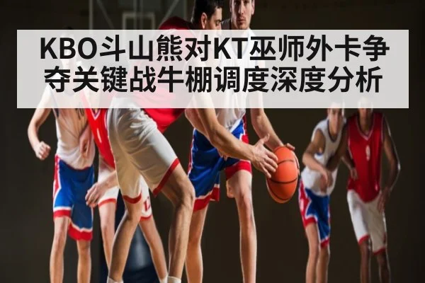 KBO斗山熊对KT巫师外卡争夺关键战牛棚调度深度分析 | www.hga026.com